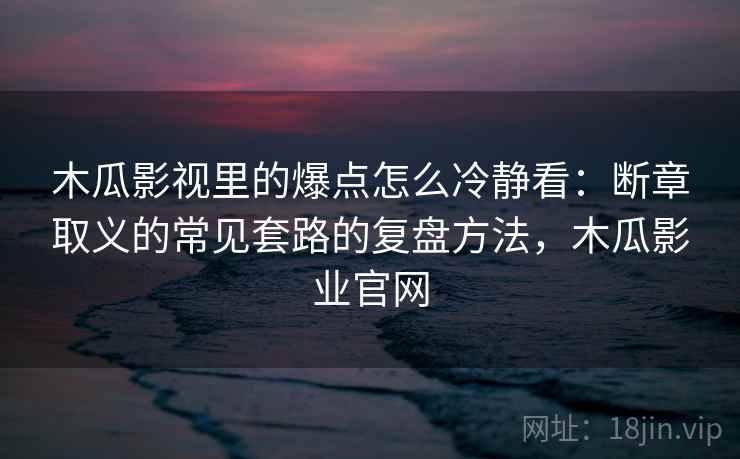 木瓜影视里的爆点怎么冷静看:断章取义的常见套路的复盘方法,木瓜影业官网 木瓜影视里的爆点怎么冷静看:断章取义的常见套路的复盘方法,木瓜影业官网