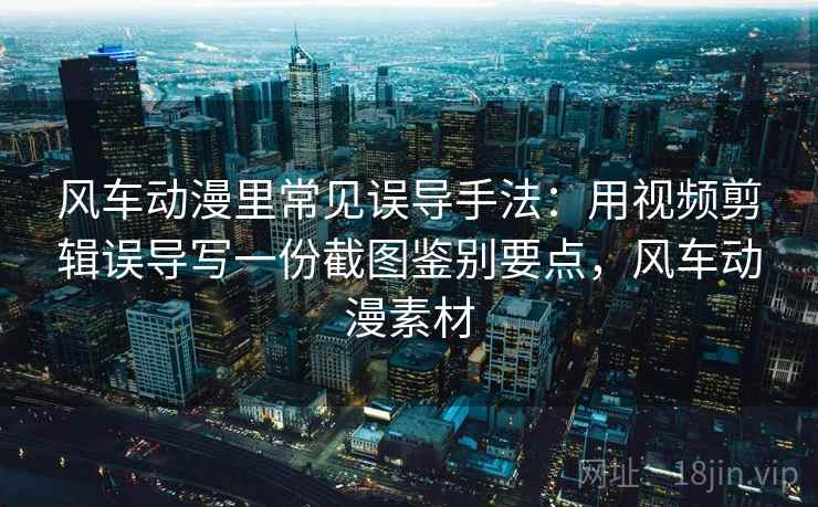 风车动漫里常见误导手法:用视频剪辑误导写一份截图鉴别要点,风车动漫素材 风车动漫里常见误导手法:用视频剪辑误导写一份截图鉴别要点,风车动漫素材
