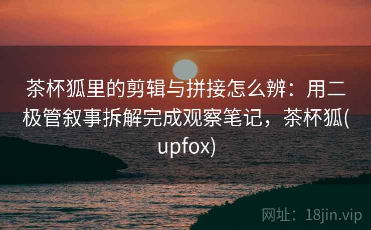 茶杯狐里的剪辑与拼接怎么辨：用二极管叙事拆解完成观察笔记，茶杯狐(upfox)