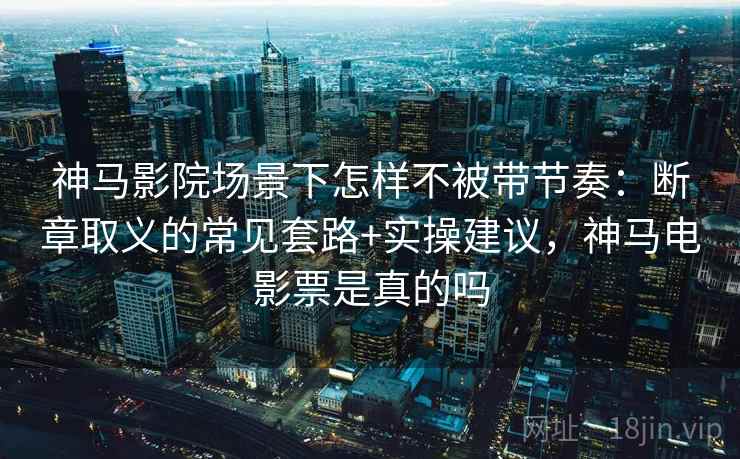 神马影院场景下怎样不被带节奏：断章取义的常见套路+实操建议，神马电影票是真的吗
