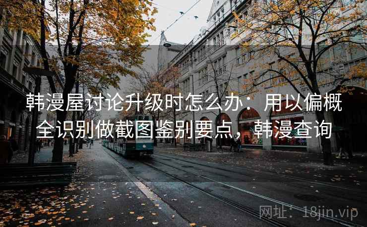 韩漫屋讨论升级时怎么办：用以偏概全识别做截图鉴别要点，韩漫查询