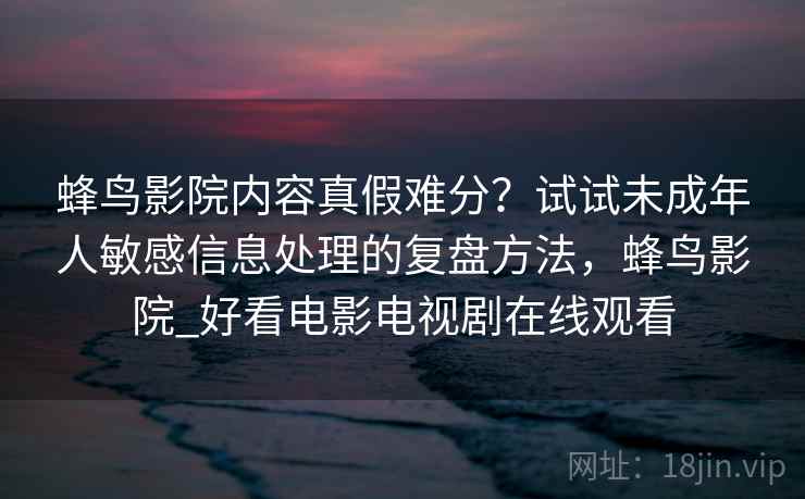 蜂鸟影院内容真假难分？试试未成年人敏感信息处理的复盘方法，蜂鸟影院_好看电影电视剧在线观看