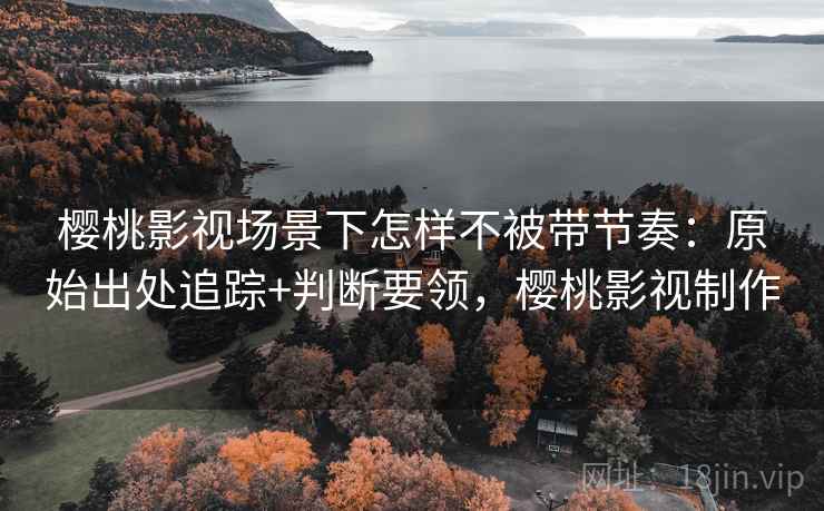 樱桃影视场景下怎样不被带节奏：原始出处追踪+判断要领，樱桃影视制作