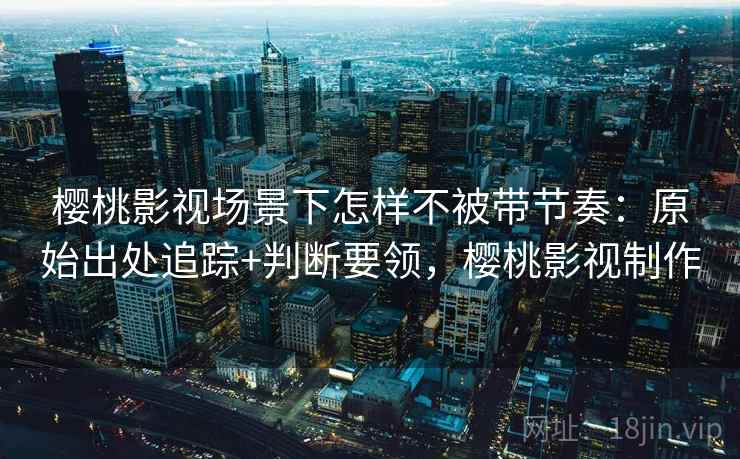 樱桃影视场景下怎样不被带节奏：原始出处追踪+判断要领，樱桃影视制作