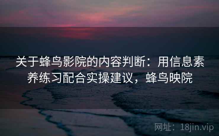 关于蜂鸟影院的内容判断：用信息素养练习配合实操建议，蜂鸟映院