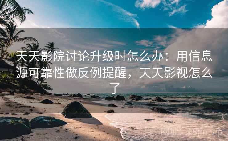 天天影院讨论升级时怎么办：用信息源可靠性做反例提醒，天天影视怎么了