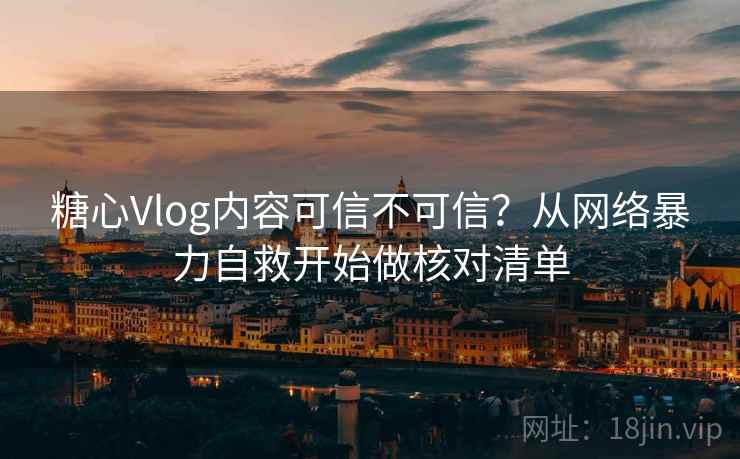 糖心Vlog内容可信不可信？从网络暴力自救开始做核对清单