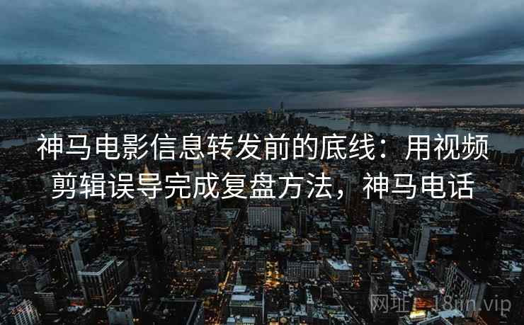 神马电影信息转发前的底线：用视频剪辑误导完成复盘方法，神马电话