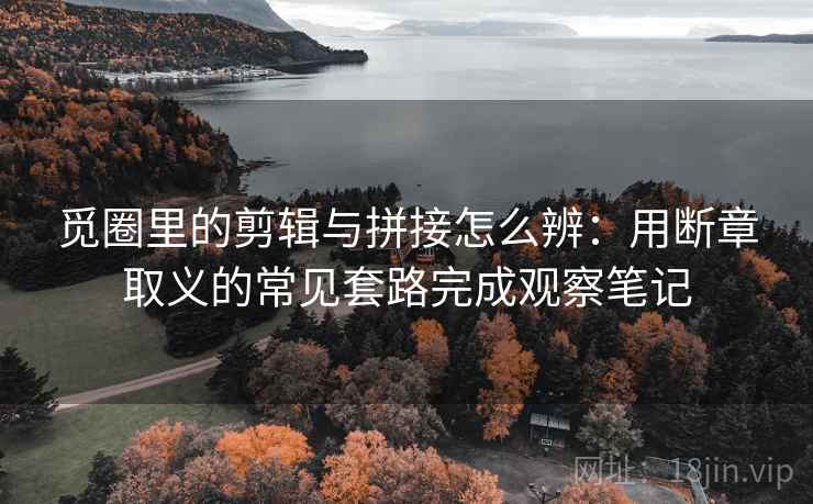 觅圈里的剪辑与拼接怎么辨：用断章取义的常见套路完成观察笔记