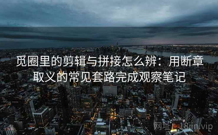 觅圈里的剪辑与拼接怎么辨：用断章取义的常见套路完成观察笔记