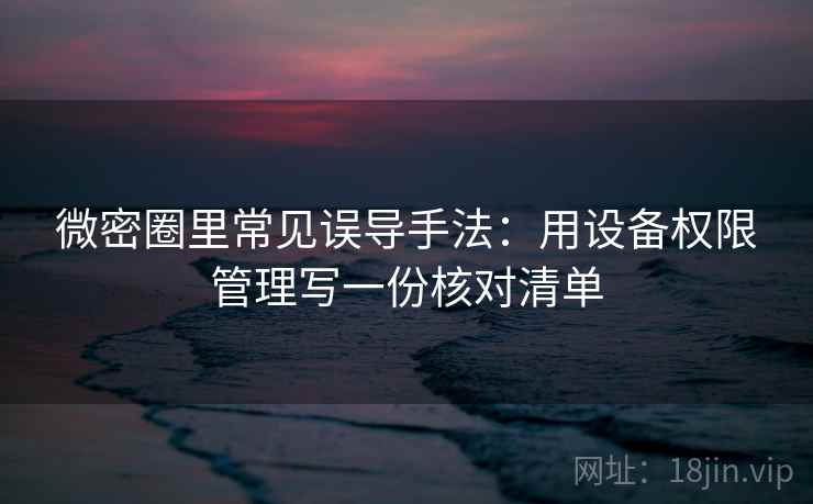 微密圈里常见误导手法：用设备权限管理写一份核对清单