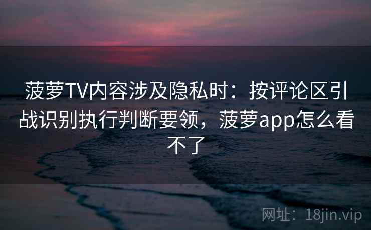 菠萝TV内容涉及隐私时：按评论区引战识别执行判断要领，菠萝app怎么看不了