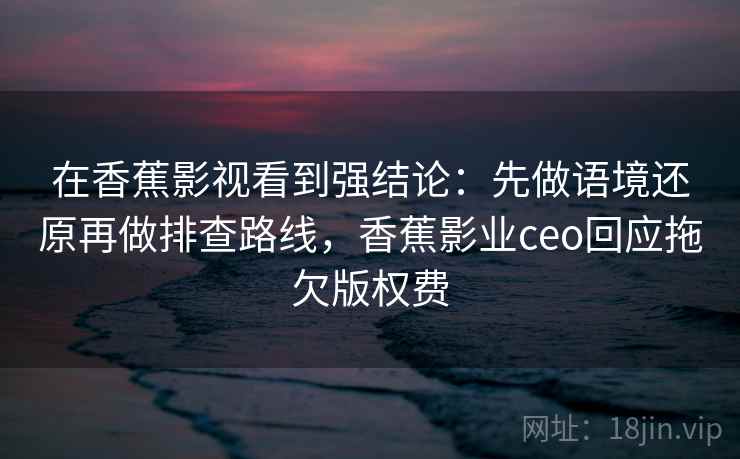 在香蕉影视看到强结论：先做语境还原再做排查路线，香蕉影业ceo回应拖欠版权费