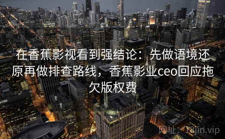 在香蕉影视看到强结论：先做语境还原再做排查路线，香蕉影业ceo回应拖欠版权费