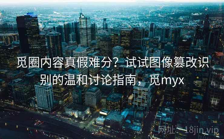觅圈内容真假难分？试试图像篡改识别的温和讨论指南，觅myx