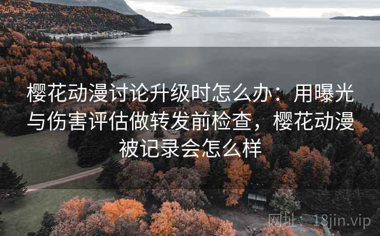 樱花动漫讨论升级时怎么办：用曝光与伤害评估做转发前检查，樱花动漫被记录会怎么样