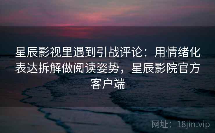星辰影视里遇到引战评论：用情绪化表达拆解做阅读姿势，星辰影院官方客户端
