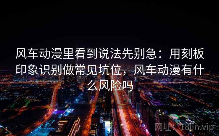 风车动漫里看到说法先别急：用刻板印象识别做常见坑位，风车动漫有什么风险吗