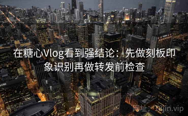 在糖心Vlog看到强结论：先做刻板印象识别再做转发前检查