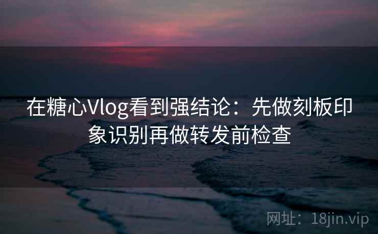 在糖心Vlog看到强结论：先做刻板印象识别再做转发前检查
