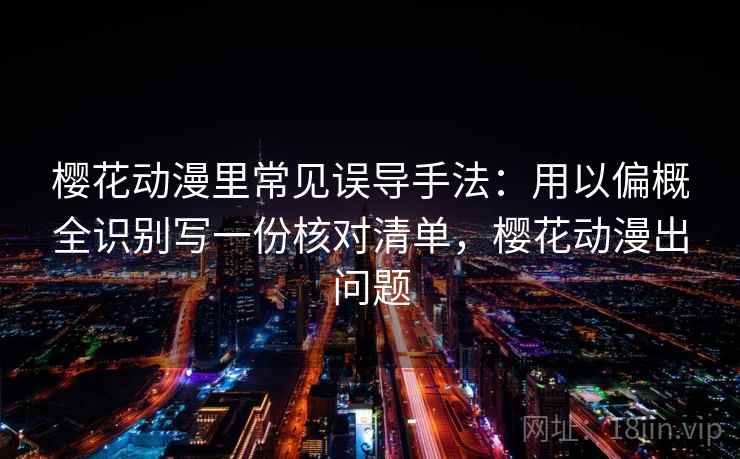 樱花动漫里常见误导手法：用以偏概全识别写一份核对清单，樱花动漫出问题