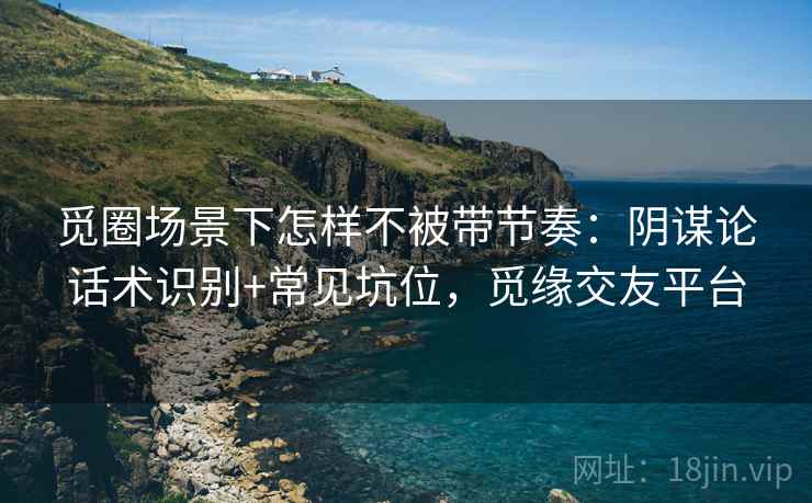 觅圈场景下怎样不被带节奏:阴谋论话术识别+常见坑位,觅缘交友平台 觅圈场景下怎样不被带节奏:阴谋论话术识别+常见坑位,觅缘交友平台