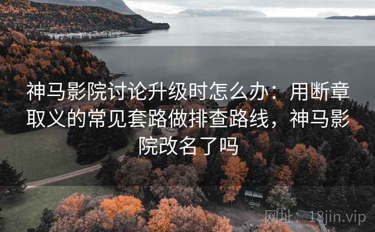 神马影院讨论升级时怎么办：用断章取义的常见套路做排查路线，神马影院改名了吗