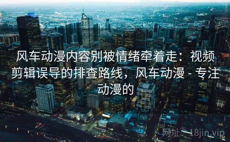 风车动漫内容别被情绪牵着走：视频剪辑误导的排查路线，风车动漫 - 专注动漫的