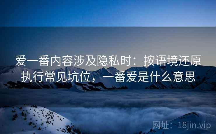 爱一番内容涉及隐私时:按语境还原执行常见坑位,一番爱是什么意思 爱一番内容涉及隐私时:按语境还原执行常见坑位,一番爱是什么意思