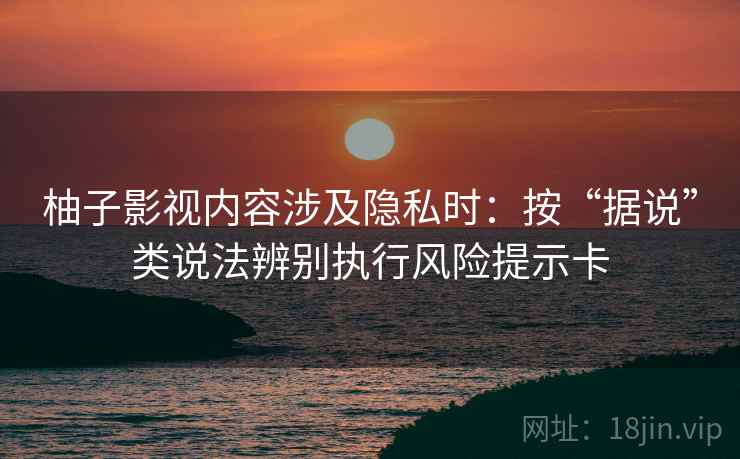 柚子影视内容涉及隐私时：按“据说”类说法辨别执行风险提示卡