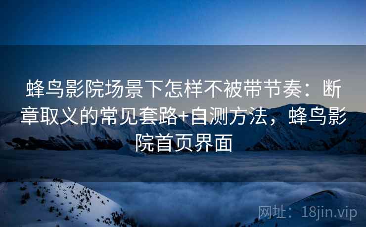 蜂鸟影院场景下怎样不被带节奏：断章取义的常见套路+自测方法，蜂鸟影院首页界面