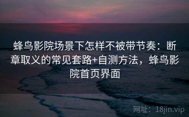 蜂鸟影院场景下怎样不被带节奏：断章取义的常见套路+自测方法，蜂鸟影院首页界面