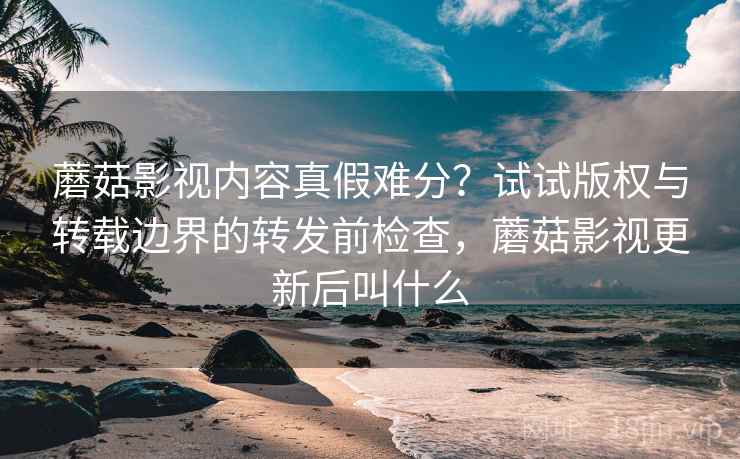 蘑菇影视内容真假难分？试试版权与转载边界的转发前检查，蘑菇影视更新后叫什么