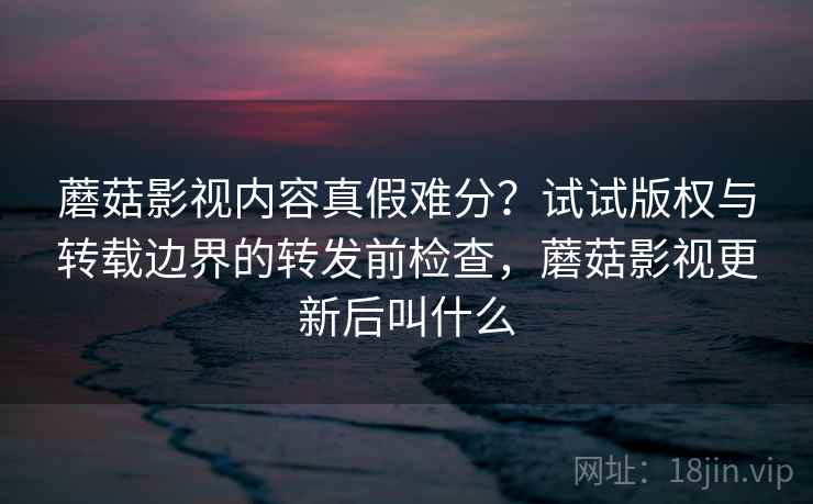 蘑菇影视内容真假难分？试试版权与转载边界的转发前检查，蘑菇影视更新后叫什么