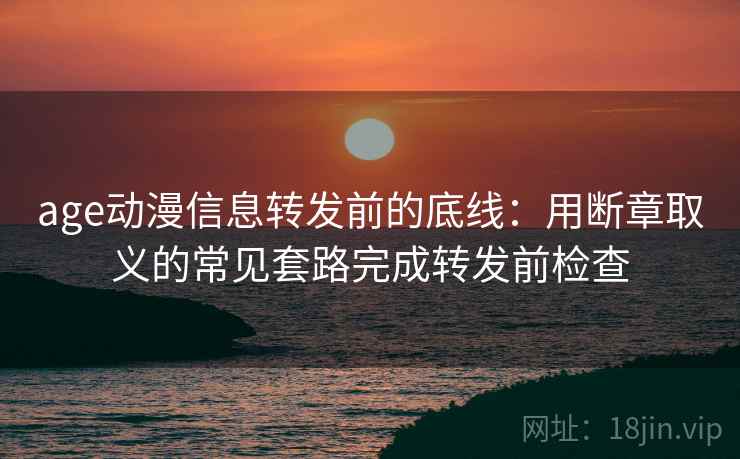age动漫信息转发前的底线:用断章取义的常见套路完成转发前检查 age动漫信息转发前的底线:用断章取义的常见套路完成转发前检查
