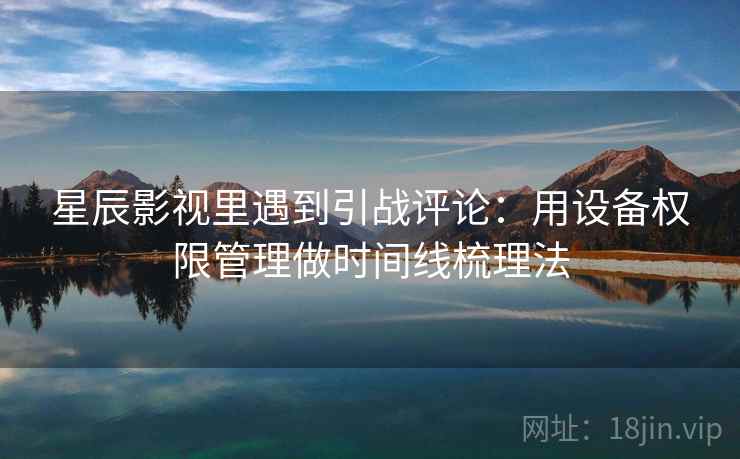 星辰影视里遇到引战评论：用设备权限管理做时间线梳理法