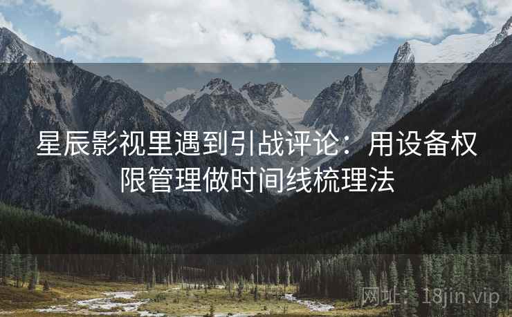 星辰影视里遇到引战评论：用设备权限管理做时间线梳理法