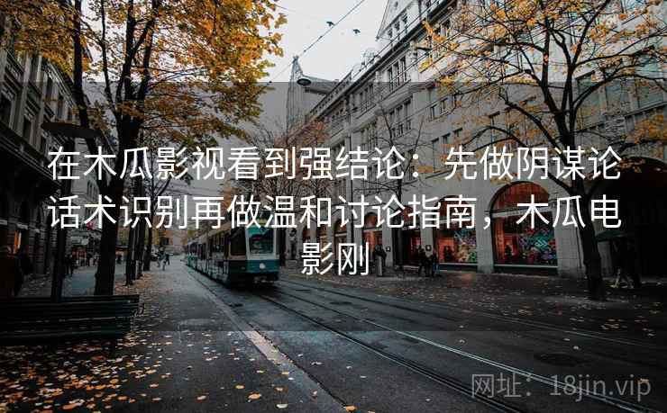 在木瓜影视看到强结论：先做阴谋论话术识别再做温和讨论指南，木瓜电影刚