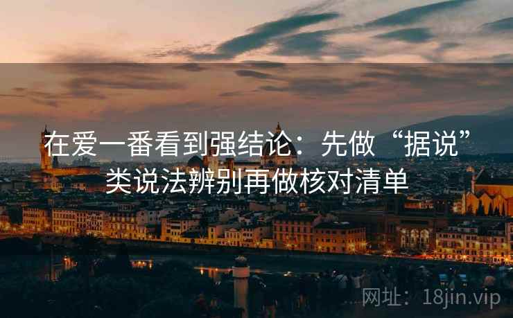 在爱一番看到强结论：先做“据说”类说法辨别再做核对清单