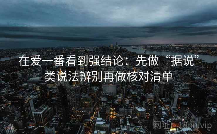 在爱一番看到强结论：先做“据说”类说法辨别再做核对清单