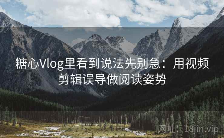 糖心Vlog里看到说法先别急：用视频剪辑误导做阅读姿势