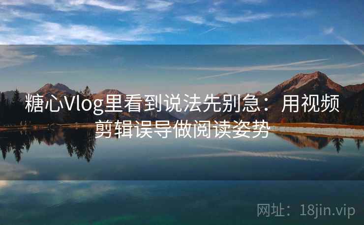 糖心Vlog里看到说法先别急：用视频剪辑误导做阅读姿势