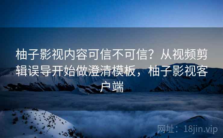 柚子影视内容可信不可信？从视频剪辑误导开始做澄清模板，柚子影视客户端
