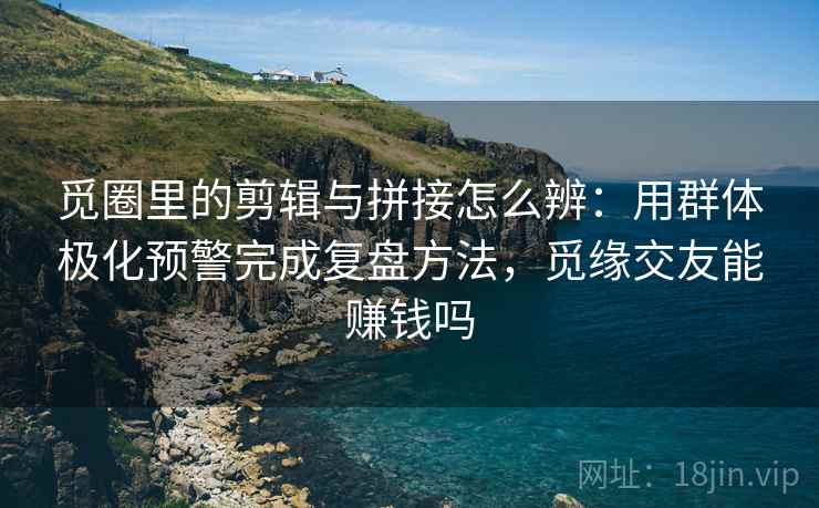 觅圈里的剪辑与拼接怎么辨：用群体极化预警完成复盘方法，觅缘交友能赚钱吗