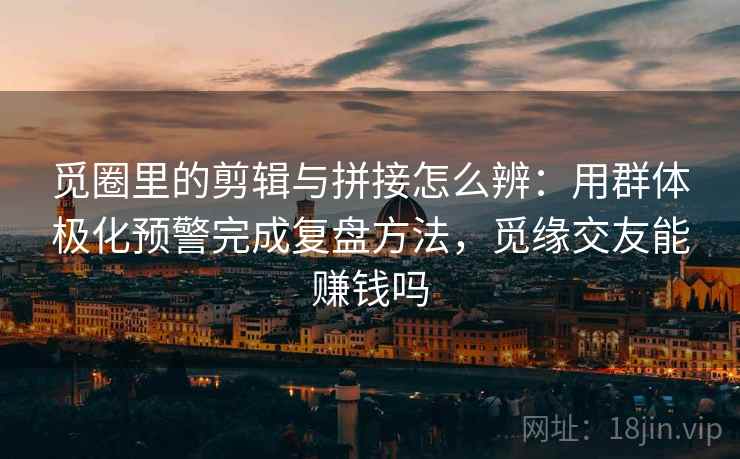 觅圈里的剪辑与拼接怎么辨：用群体极化预警完成复盘方法，觅缘交友能赚钱吗