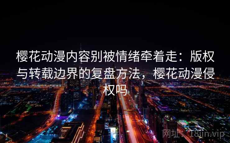 樱花动漫内容别被情绪牵着走：版权与转载边界的复盘方法，樱花动漫侵权吗