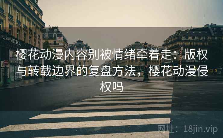 樱花动漫内容别被情绪牵着走：版权与转载边界的复盘方法，樱花动漫侵权吗