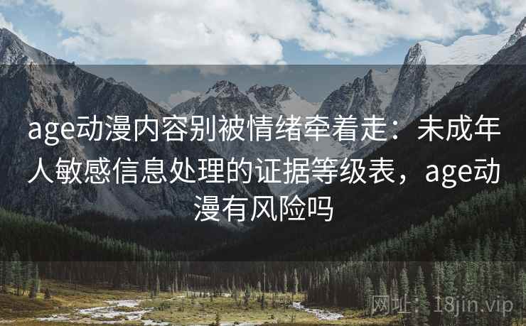 age动漫内容别被情绪牵着走:未成年人敏感信息处理的证据等级表,age动漫有风险吗 age动漫内容别被情绪牵着走:未成年人敏感信息处理的证据等级表,age动漫有风险吗