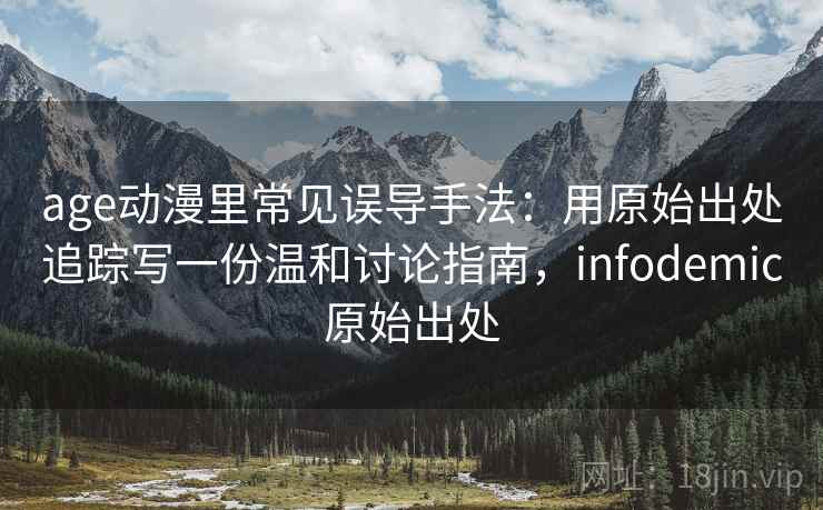 age动漫里常见误导手法：用原始出处追踪写一份温和讨论指南，infodemic原始出处