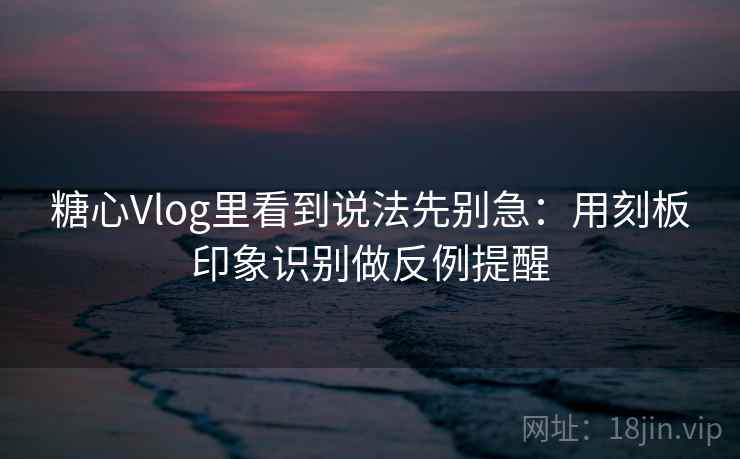 糖心Vlog里看到说法先别急：用刻板印象识别做反例提醒